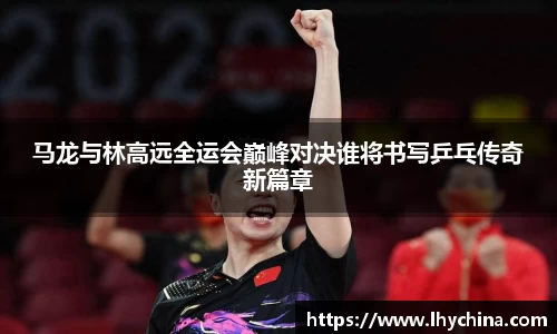 米兰马龙与林高远全运会巅峰对决谁将书写乒乓传奇新篇章