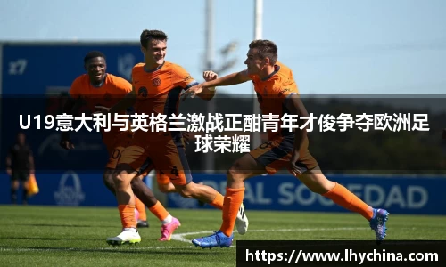 米兰U19意大利与英格兰激战正酣青年才俊争夺欧洲足球荣耀